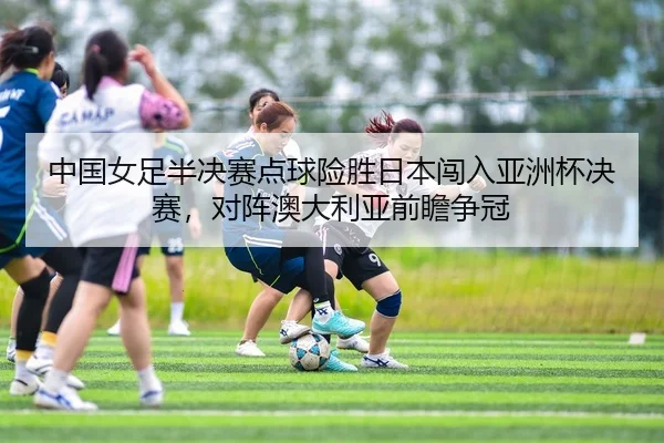 中国女足半决赛点球险胜日本闯入亚洲杯决赛，对阵澳大利亚前瞻争冠