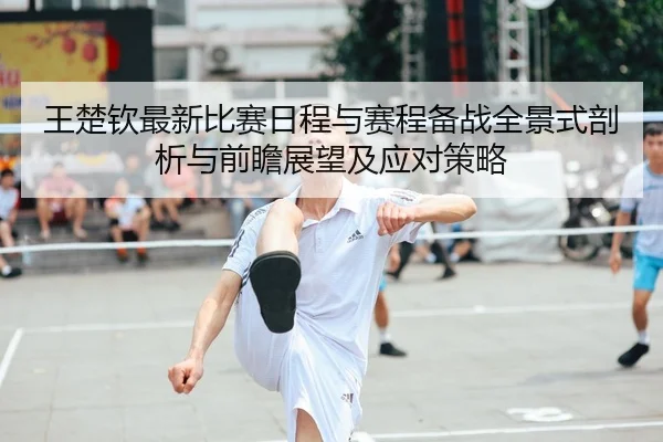 王楚钦最新比赛日程与赛程备战全景式剖析与前瞻展望及应对策略