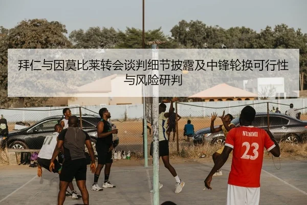 拜仁与因莫比莱转会谈判细节披露及中锋轮换可行性与风险研判