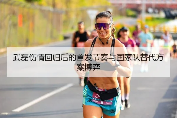 武磊伤情回归后的首发节奏与国家队替代方案博弈