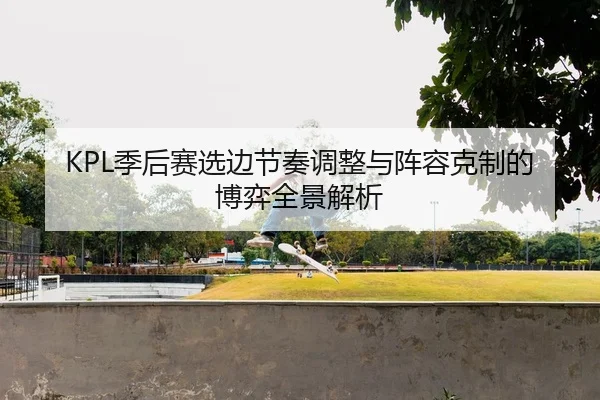 KPL季后赛选边节奏调整与阵容克制的博弈全景解析